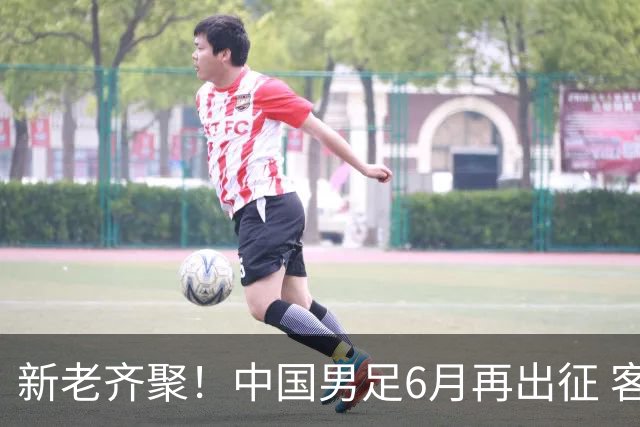 新老齐聚！中国男足6月再出征 客战新加坡主场对阵泰国